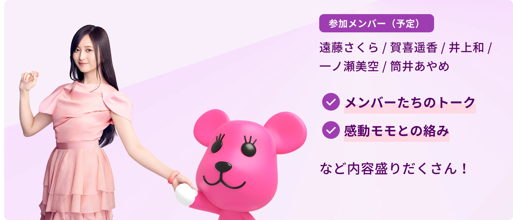 参加メンバー（予定）遠藤さくら／賀喜遥香／井上和／一ノ瀬美空／筒井あやめ　メンバーたちのトーク　感動モモとの絡み　など内容盛りだくさん！