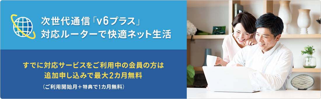 次世代通信「v6プラス」対応ルーターで快適ネット生活 すでに対応サービスをご利用中の会員の方は追加申し込みで最大2カ月無料 (ご利用開始月＋特典で1カ月無料)