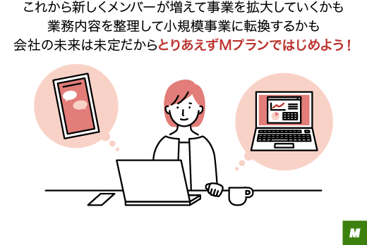 これから新しくメンバーが増えて事業を拡大していくかも業務内容を整理して小規模事業に転換するかも会社の未来は未定だからとりあえずMプランではじめよう!