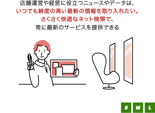 店舗運営や経営に役立つニュースやデータは、いつでも鮮度の高い最新の情報を取り入れたい。さくさく快適なネット検索で、常に最新のサービスを提供できる