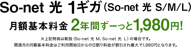 ソネット 光 1ギガ（S/M/L） 月額基本料金2年間ずーっと1,980円※特典は新設（ソネット 光 M、ソネット 光 Ｌ）の場合です。開通月の月額基本料金はご利用開始日からの日割り料金が割引され最大で1,980円となります。