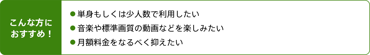 こんな方におすすめ!単身もしくは少人数で利用したい。音楽や標準画質の動画などを楽しみたい。月額料金をなるべく抑えたい