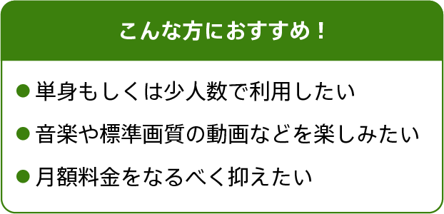 こんな方におすすめ!単身もしくは少人数で利用したい。音楽や標準画質の動画などを楽しみたい。月額料金をなるべく抑えたい