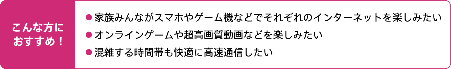 こんな方におすすめ！家族みんながスマホやゲーム機などでそれぞれのインターネットを楽しみたい。オンラインゲームや超高画質動画などを楽しみたい。混雑する時間帯も快適に高速通信したい。