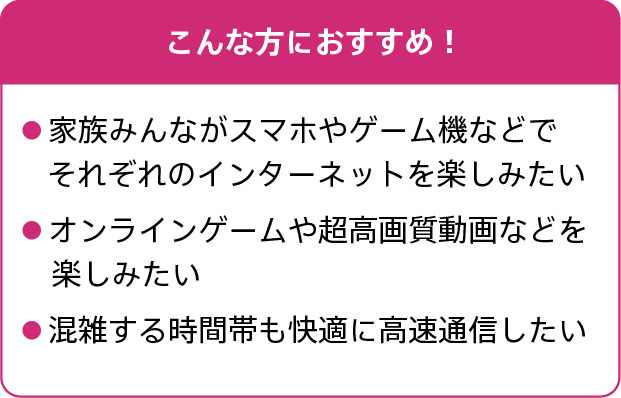 こんな方におすすめ！家族みんながスマホやゲーム機などでそれぞれのインターネットを楽しみたい。オンラインゲームや超高画質動画などを楽しみたい。混雑する時間帯も快適に高速通信したい。