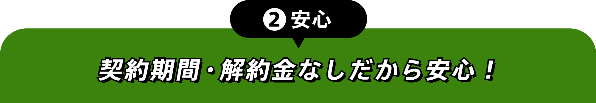 ②安心 契約期間・解約金なしだから安心！