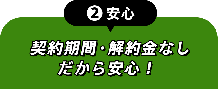 ②安心 契約期間・解約金なしだから安心！