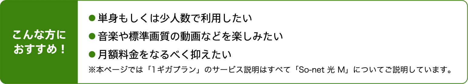 こんな方におすすめ！単身もしくは少人数で利用したい。音楽や標準画質の動画などを楽しみたい。月額料金をなるべく抑えたい※本ページでは「1ギガプラン」のサービス説明はすべて「So-net 光 M」についてご説明しています。