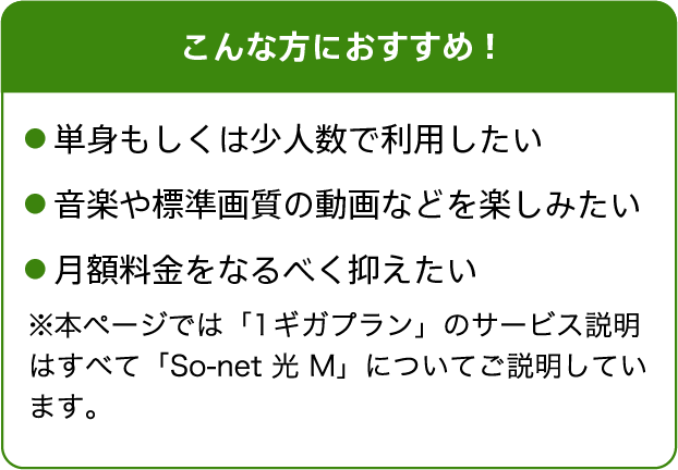 こんな方におすすめ！単身もしくは少人数で利用したい。音楽や標準画質の動画などを楽しみたい。月額料金をなるべく抑えたい※本ページでは「1ギガプラン」のサービス説明はすべて「So-net 光 M」についてご説明しています。