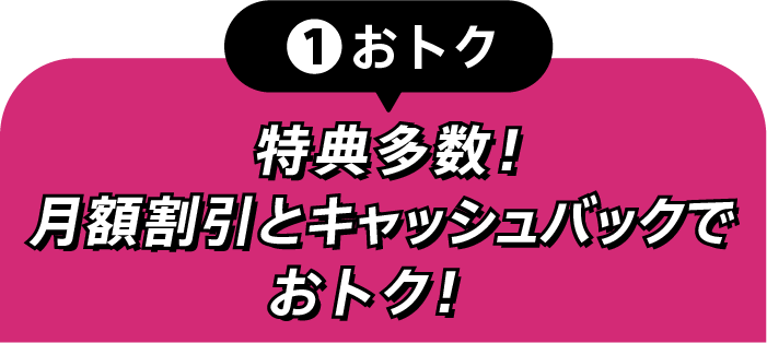 ①おトク 特典多数！月額割引とキャッシュバックでおトク！