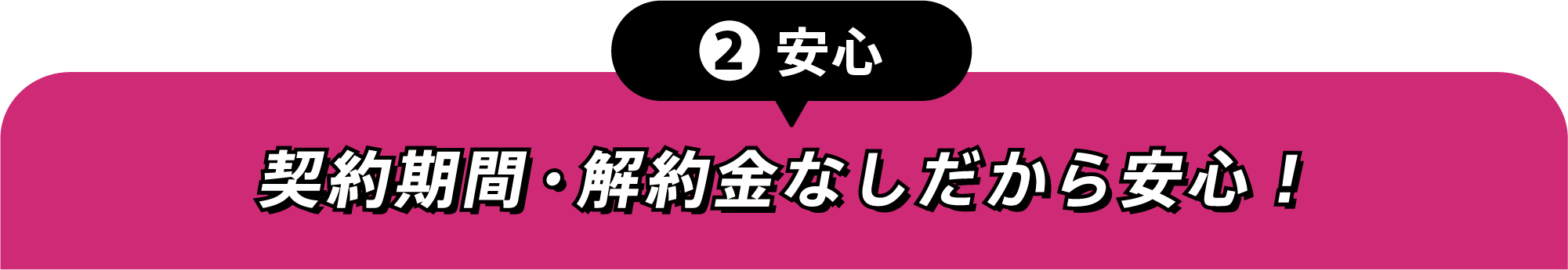 ②安心 契約期間・解約金なしだから安心！
