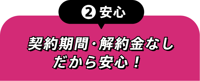 ②安心 契約期間・解約金なしだから安心！