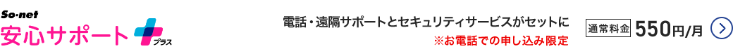So-net 安心サポートプラス - 電話・遠隔サポートとセキュリティサービスがセットに ※お電話での申し込み限定 通常料金550円／月 詳細はこちら