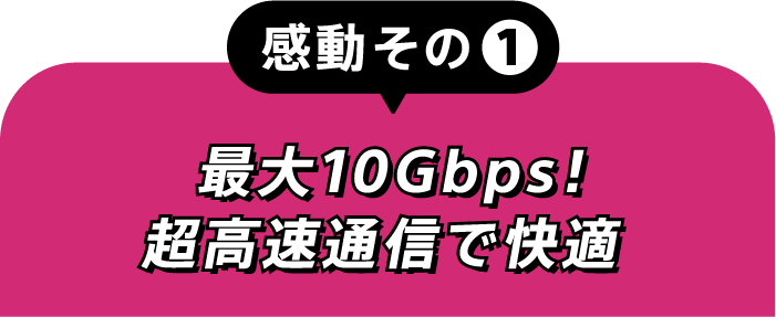 感動その①最大10Gbps！超高速通信で快適