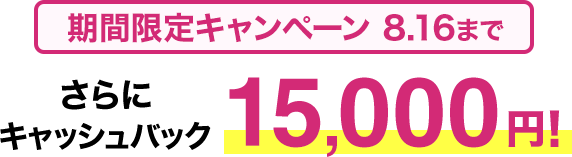 期間限定キャンペーン8/16まで​ さらに​キャッシュバック15,000円