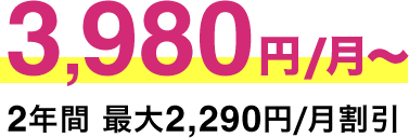 3,980円/月​～ 2年​間 ​最​大​2,​290円/月​割​引