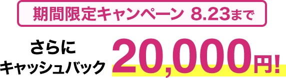 期間限定キャンペーン8/23まで​ さらに​キャッシュバック20,000円