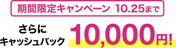 期間限定キャンペーン10/25まで​ さらに​キャッシュバック10,000円