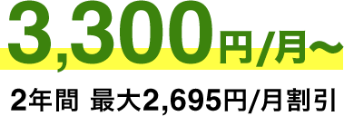 3​,​300円/月​～ 2年​間 ​最​大​2,695​円/月​割​引