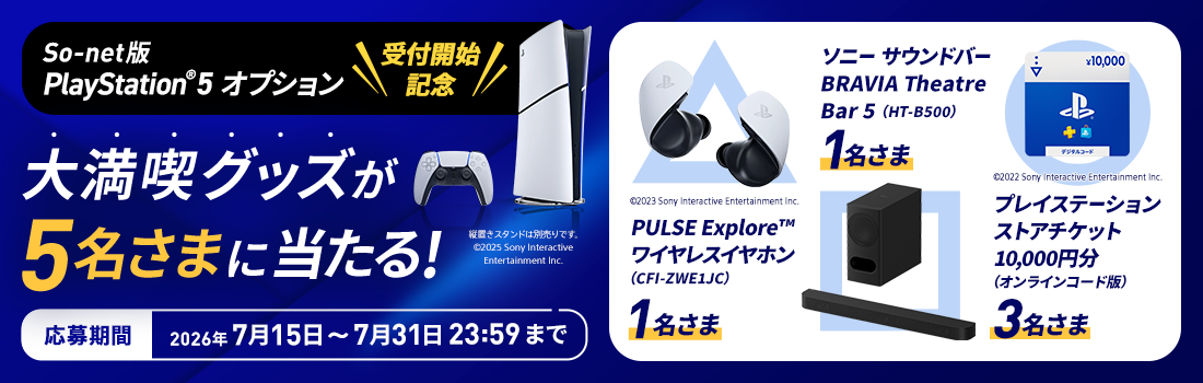 リリース記念！フォロー＆リポストで当たるXキャンペーン実施中 So-net版 PlayStation®5 オプション受付開始記念 大満喫グッズが5名さまに当たる 応募期間2026年7月15日から7月31日23時59分まで 賞品とそれぞれの当選者数はPULSE Exploreワイヤレスイヤホン1名さま、ソニーサウンドバー BRAVIA Theatre Bar 5が1名さま、プレイステーションストアチケット10,000円分が3名さまです。
