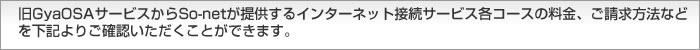 旧GyaOSAサービスからSo-netが提供するインターネット接続サービス各コースの料金、ご請求方法などを下記よりご確認いただくことができます。  