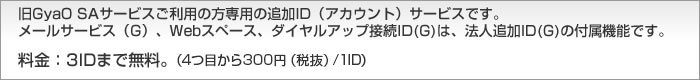 旧GyaO SAサービスご利用の方専用の追加ID（アカウント）サービスです。メールサービス（G）、Webスペース、ダイヤルアップ接続ID(G)は、法人追加ID(G)の付属機能です。料金：3IDまで無料。 （4つ目から300円（税抜）/1ID）