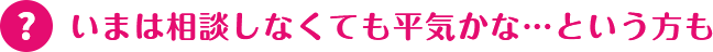 いまは相談しなくても平気かな…という方も