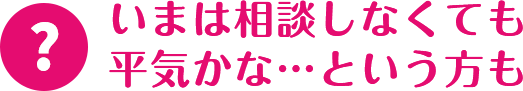 いまは相談しなくても平気かな…という方も