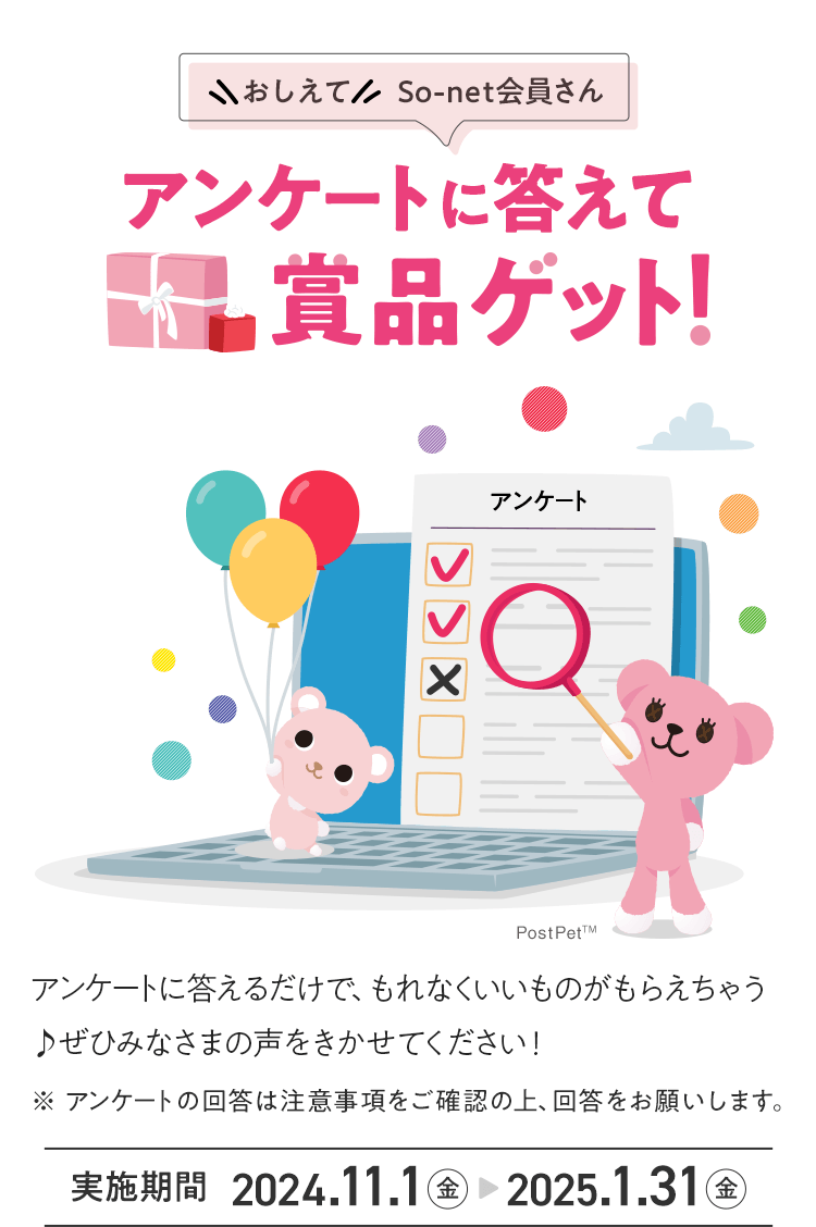 おしえてSo-net会員さん アンケートに答えて賞品ゲット！アンケートに答えるだけで、もれなくいいものがもらえちゃう♪ ぜひみなさまの声をきかせてください！※アンケートの回答は注意事項をご確認の上、回答をお願いします。実施期間 2024年11月1日（金）から2025年1月31日（金）まで