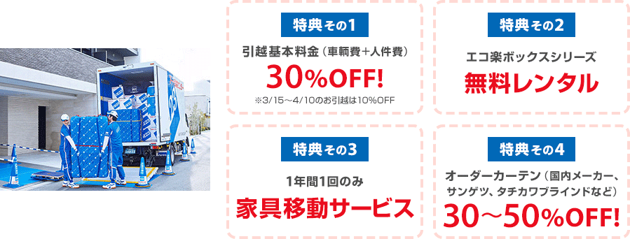 特典その1 引越基本料金（車輌費＋人件費）30%OFF!※3/15～4/10のお引越は10％OFF　特典その2 エコ楽ボックスシリーズ無料レンタル　特典その3 1年間1回のみ家具移動サービス　特典その4 オーダーカーテン（国内メーカー、サンゲツ、タチカワブラインドなど）30％～50％OFF