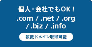 個人・会社でもOK！
.com / .net / .org / .biz / .info 複数ドメイン取得可能