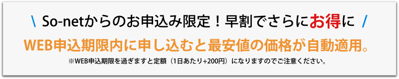 So-netからのお申し込み限定。早割でさらにお得に。WEB申込期限内に申し込むと最安値の価格が自動適用。※WEB申込期限を過ぎますと定額（1日あたり+200円）になりますのでご注意ください。