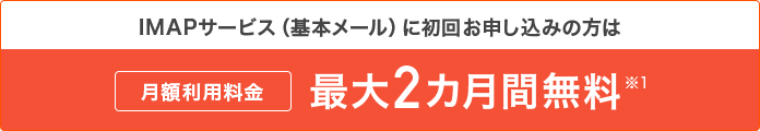 IMAPサービス(基本メール)に初回お申し込みの方は月額利用料金最大2ヶ月無料※1
