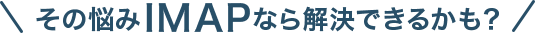 その悩みIMAPなら解決できるかも?