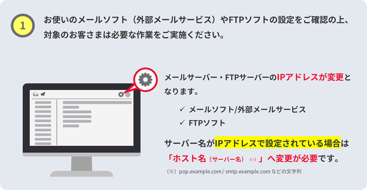 1. お使いのメールソフト（外部メールサービス）やFTPソフトの設定をご確認の上、対象のお客さまは必要な作業をご実施ください。メールサーバー・FTPサーバーのIPアドレスが変更となります。メールソフト/外部メールサービス、FTPソフト、サーバー名がIPアドレス設定されている場合は「ホスト（サーバー名）へ変更が必要です。