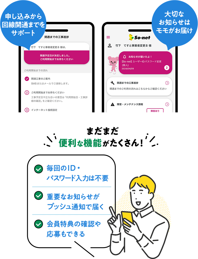 申し込みから回線開通までをサポート 大切なお知らせはモモがお届け まだまだ便利な機能がたくさん！毎回のID・パスワード入力は不要、重要なお知らせがプッシュ通知で届く、会員特典の確認や応募もできる